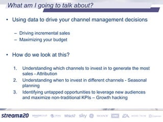 What am I going to talk about?
• Using data to drive your channel management decisions
– Driving incremental sales
– Maximizing your budget
• How do we look at this?
1. Understanding which channels to invest in to generate the most
sales - Attribution
2. Understanding when to invest in different channels - Seasonal
planning
3. Identifying untapped opportunities to leverage new audiences
and maximize non-traditional KPIs – Growth hacking
 