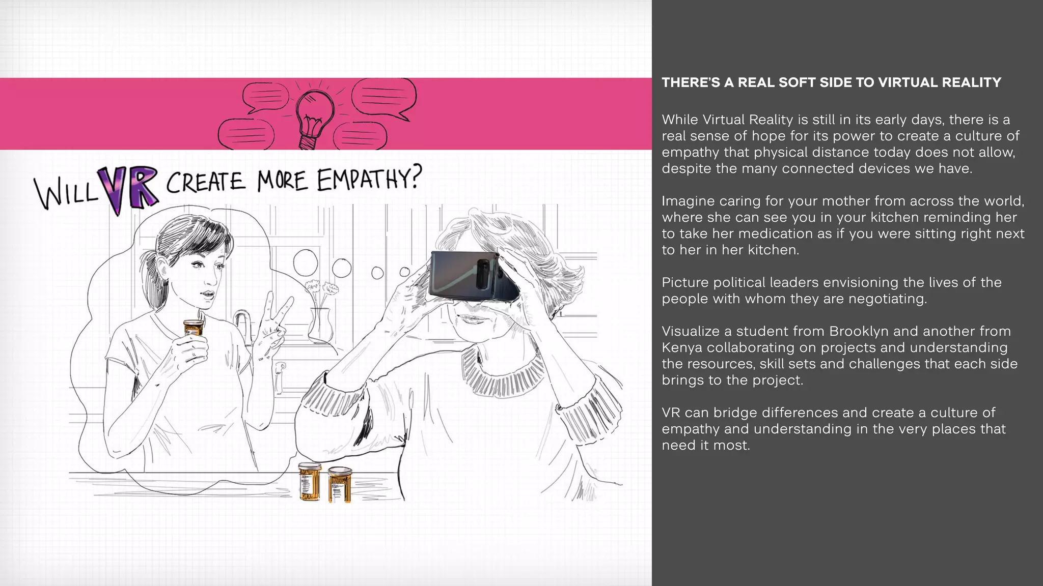 While Virtual Reality is still in its early days, there is a
real sense of hope for its power to create a culture of
empathy that physical distance today does not allow,
despite the many connected devices we have.
Imagine caring for your mother from across the world,
where she can see you in your kitchen reminding her
to take her medication as if you were sitting right next
to her in her kitchen.
Picture political leaders envisioning the lives of the
people with whom they are negotiating.
Visualize a student from Brooklyn and another from
Kenya collaborating on projects and understanding
the resources, skill sets and challenges that each side
brings to the project.
VR can bridge differences and create a culture of
empathy and understanding in the very places that
need it most.
THERE’S A REAL SOFT SIDE TO VIRTUAL REALITY
 