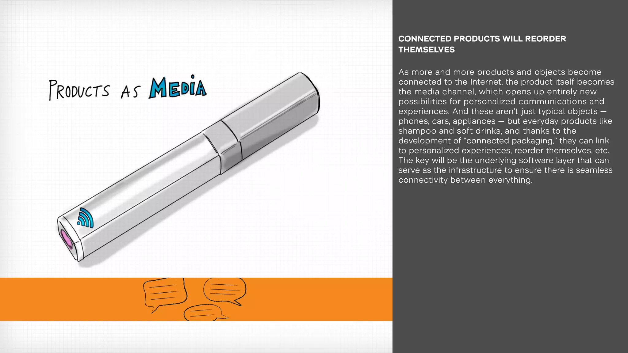 As more and more products and objects become
connected to the Internet, the product itself becomes
the media channel, which opens up entirely new
possibilities for personalized communications and
experiences. And these aren’t just typical objects —
phones, cars, appliances — but everyday products like
shampoo and soft drinks, and thanks to the
development of “connected packaging,” they can link
to personalized experiences, reorder themselves, etc.
The key will be the underlying software layer that can
serve as the infrastructure to ensure there is seamless
connectivity between everything.
CONNECTED PRODUCTS WILL REORDER
THEMSELVES
 