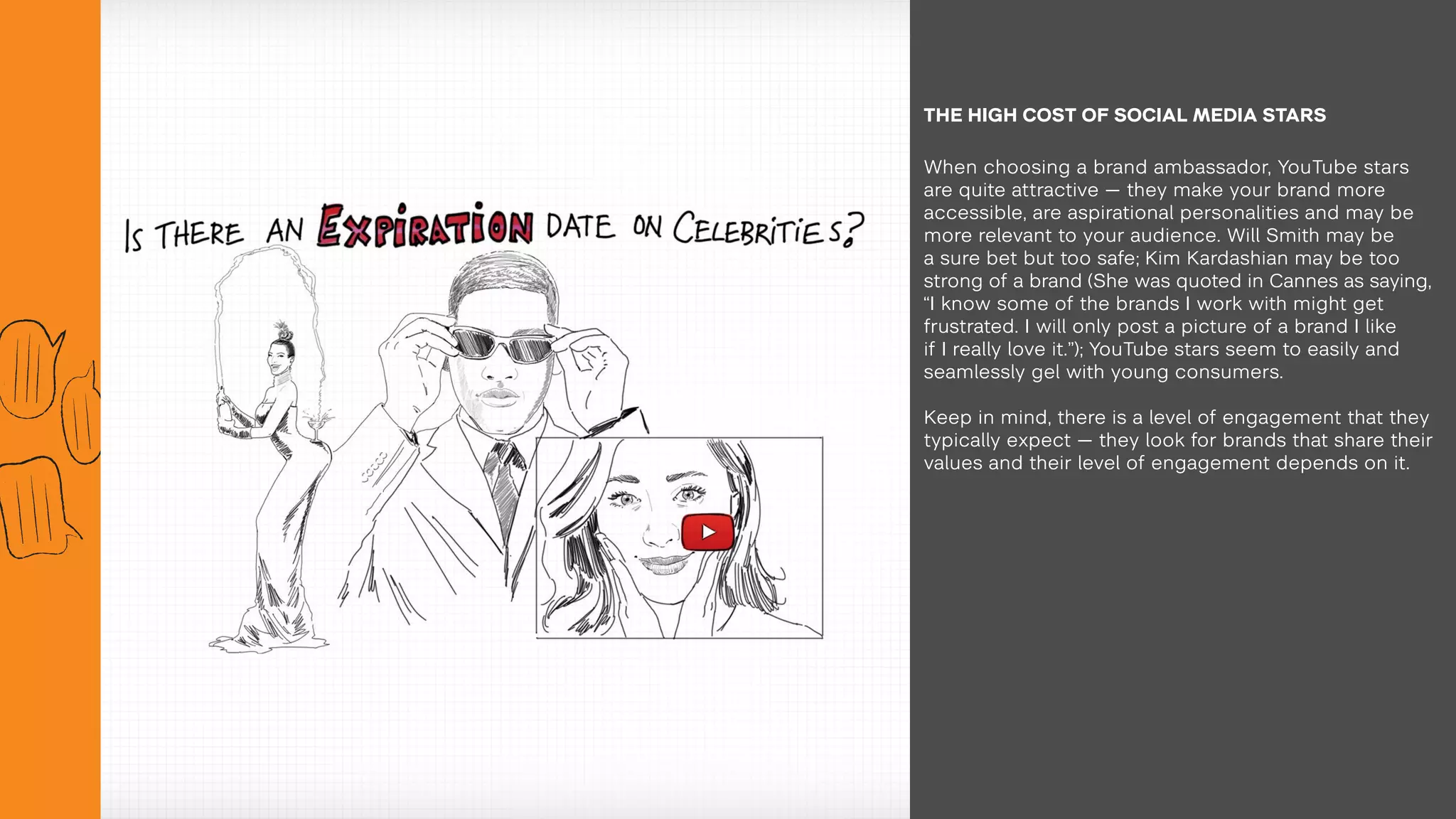 When choosing a brand ambassador, YouTube stars
are quite attractive — they make your brand more
accessible, are aspirational personalities and may be
more relevant to your audience. Will Smith may be
a sure bet but too safe; Kim Kardashian may be too
strong of a brand (She was quoted in Cannes as saying,
“I know some of the brands I work with might get
frustrated. I will only post a picture of a brand I like
if I really love it.”); YouTube stars seem to easily and
seamlessly gel with young consumers.
Keep in mind, there is a level of engagement that they
typically expect — they look for brands that share their
values and their level of engagement depends on it.
THE HIGH COST OF SOCIAL MEDIA STARS
 