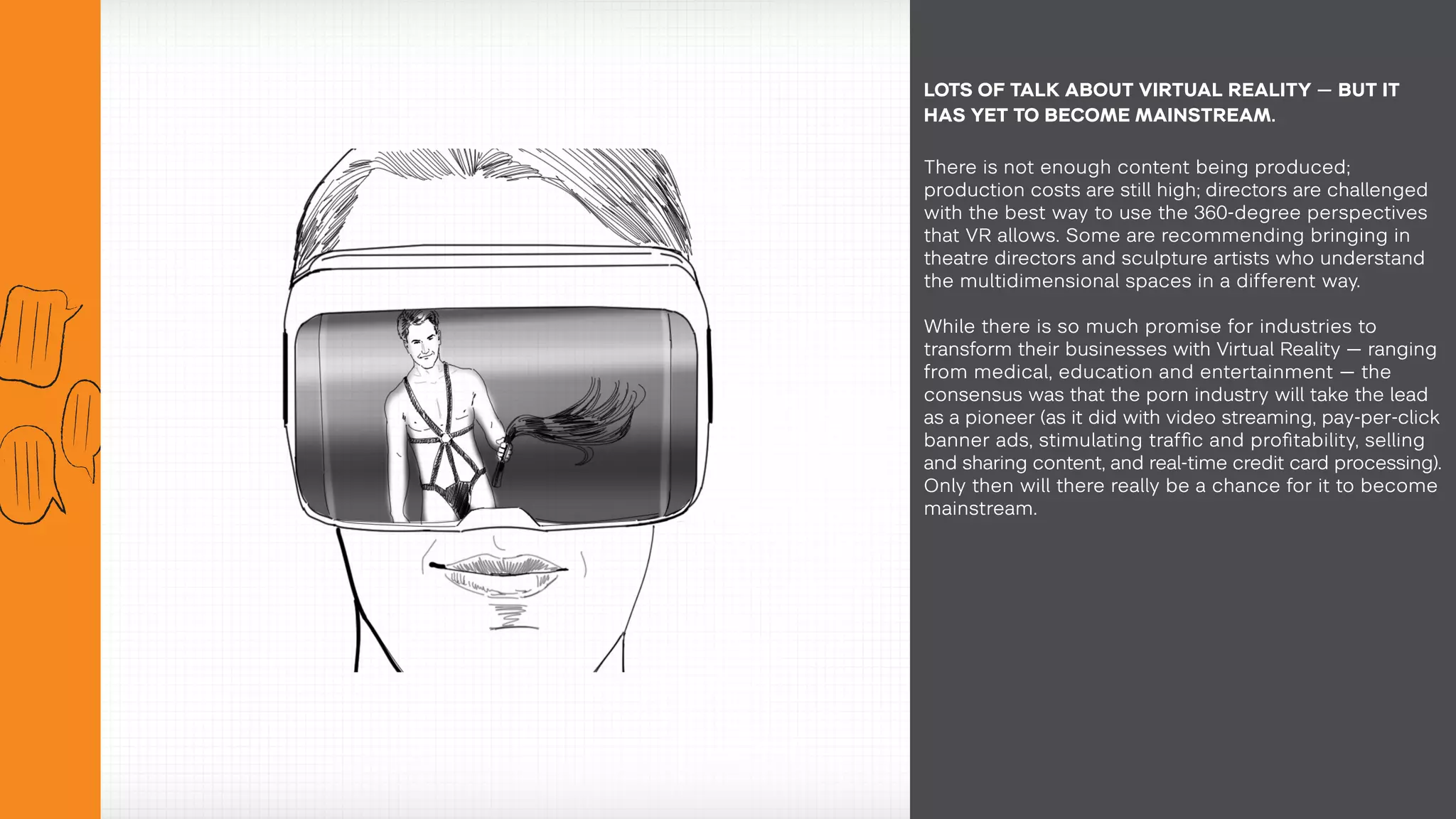 There is not enough content being produced;
production costs are still high; directors are challenged
with the best way to use the 360-degree perspectives
that VR allows. Some are recommending bringing in
theatre directors and sculpture artists who understand
the multidimensional spaces in a different way.
While there is so much promise for industries to
transform their businesses with Virtual Reality — ranging
from medical, education and entertainment — the
consensus was that the porn industry will take the lead
as a pioneer (as it did with video streaming, pay-per-click
banner ads, stimulating traffic and profitability, selling
and sharing content, and real-time credit card processing).
Only then will there really be a chance for it to become
mainstream.
LOTS OF TALK ABOUT VIRTUAL REALITY — BUT IT
HAS YET TO BECOME MAINSTREAM.
 