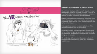 While Virtual Reality is still in its early days, there is a
real sense of hope for its power to create a culture of
empathy that physical distance today does not allow,
despite the many connected devices we have.
Imagine caring for your mother from across the world,
where she can see you in your kitchen reminding her
to take her medication as if you were sitting right next
to her in her kitchen.
Picture political leaders envisioning the lives of the
people with whom they are negotiating.
Visualize a student from Brooklyn and another from
Kenya collaborating on projects and understanding
the resources, skill sets and challenges that each side
brings to the project.
VR can bridge differences and create a culture of
empathy and understanding in the very places that
need it most.
THERE’S A REAL SOFT SIDE TO VIRTUAL REALITY
 