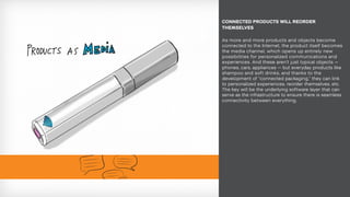 As more and more products and objects become
connected to the Internet, the product itself becomes
the media channel, which opens up entirely new
possibilities for personalized communications and
experiences. And these aren’t just typical objects —
phones, cars, appliances — but everyday products like
shampoo and soft drinks, and thanks to the
development of “connected packaging,” they can link
to personalized experiences, reorder themselves, etc.
The key will be the underlying software layer that can
serve as the infrastructure to ensure there is seamless
connectivity between everything.
CONNECTED PRODUCTS WILL REORDER
THEMSELVES
 