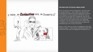 When choosing a brand ambassador, YouTube stars
are quite attractive — they make your brand more
accessible, are aspirational personalities and may be
more relevant to your audience. Will Smith may be
a sure bet but too safe; Kim Kardashian may be too
strong of a brand (She was quoted in Cannes as saying,
“I know some of the brands I work with might get
frustrated. I will only post a picture of a brand I like
if I really love it.”); YouTube stars seem to easily and
seamlessly gel with young consumers.
Keep in mind, there is a level of engagement that they
typically expect — they look for brands that share their
values and their level of engagement depends on it.
THE HIGH COST OF SOCIAL MEDIA STARS
 
