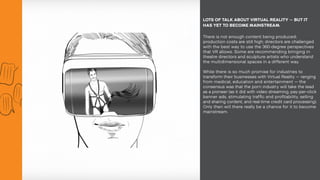 There is not enough content being produced;
production costs are still high; directors are challenged
with the best way to use the 360-degree perspectives
that VR allows. Some are recommending bringing in
theatre directors and sculpture artists who understand
the multidimensional spaces in a different way.
While there is so much promise for industries to
transform their businesses with Virtual Reality — ranging
from medical, education and entertainment — the
consensus was that the porn industry will take the lead
as a pioneer (as it did with video streaming, pay-per-click
banner ads, stimulating traffic and profitability, selling
and sharing content, and real-time credit card processing).
Only then will there really be a chance for it to become
mainstream.
LOTS OF TALK ABOUT VIRTUAL REALITY — BUT IT
HAS YET TO BECOME MAINSTREAM.
 