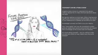 Angelina Jolie’s choice to understand her genetic
makeup allowed her to make informed decisions about
her body.
But genetic testing is a tricky topic. While it has become
significantly more accessible and affordable, the results
of your likelihood for a disease can be difficult to bear.
Knowledge is power, but DNA is not your destiny.
Your “inner space” can now be considered a public
good as researchers, doctors and scientists can expand
their knowledge of the human body and disease.
It’s worth asking yourself — are you willing to help
yourself and others to treat, detect and overcome
disease?
YOUR BODY CAN BE A PUBLIC GOOD
 