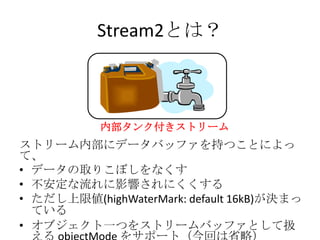 Stream2とは？
内部タンク付きストリーム
ストリーム内部にデータバッファを持つことによっ
て、
• データの取りこぼしをなくす
• 不安定な流れに影響されにくくする
• ただし上限値(highWaterMark: default 16kB)が決まっ
ている
• オブジェクト一つをストリームバッファとして扱
 