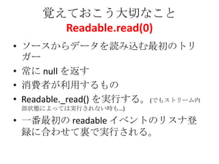 覚えておこう大切なこと
Readable.read(0)
• ソースからデータを読み込む最初のトリ
ガー
• 常に null を返す
• 消費者が利用するもの
• Readable._read() を実行する。(でもストリーム内
部状態によっては実行されない時も…)
• 一番最初の readable イベントのリスナ登
録に合わせて裏で実行される。
 