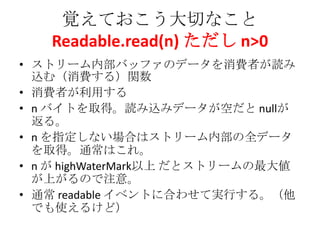 覚えておこう大切なこと
Readable.read(n) ただし n>0
• ストリーム内部バッファのデータを消費者が読み
込む（消費する）関数
• 消費者が利用する
• n バイトを取得。読み込みデータが空だと nullが
返る。
• n を指定しない場合はストリーム内部の全データ
を取得。通常はこれ。
• n が highWaterMark以上 だとストリームの最大値
が上がるので注意。
• 通常 readable イベントに合わせて実行する。（他
でも使えるけど）
 