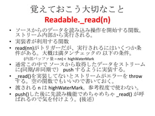 覚えておこう大切なこと
Readable._read(n)
• ソースからのデータを読み込み操作を開始する関数。
ストリーム内部から実行される。
• 実装者が利用する関数
• read(nn)がトリガーだが、実行されるにはいくつか条
件がある。大概は満タンチェックの 以下の条件。
(内部バッファ量 – nn) < highWaterMark
• 通常この中で ソースから取得したデータをストリーム
に(同期/非同期で） push するように実装する。
• _read()を実装してないとストリームがエラーを throw
する。空の関数でもいいので書いておく。
• 渡される n は highWaterMark。参考程度で使わない。
• push()した後に先読み機能でめちゃめちゃ _read() が呼
ばれるので気を付けよう。(後述）
 