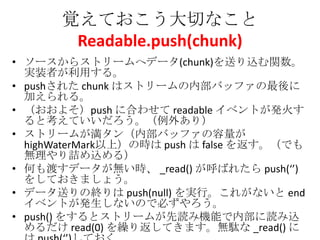 覚えておこう大切なこと
Readable.push(chunk)
• ソースからストリームへデータ(chunk)を送り込む関数。
実装者が利用する。
• pushされた chunk はストリームの内部バッファの最後に
加えられる。
• （おおよそ）push に合わせて readable イベントが発火す
ると考えていいだろう。（例外あり）
• ストリームが満タン（内部バッファの容量が
highWaterMark以上）の時は push は false を返す。（でも
無理やり詰め込める）
• 何も渡すデータが無い時、 _read() が呼ばれたら push(‘’)
をしておきましょう。
• データ送りの終りは push(null) を実行。これがないと end
イベントが発生しないので必ずやろう。
• push() をするとストリームが先読み機能で内部に読み込
めるだけ read(0) を繰り返してきます。無駄な _read() に
 