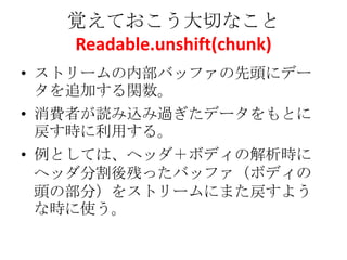 覚えておこう大切なこと
Readable.unshift(chunk)
• ストリームの内部バッファの先頭にデー
タを追加する関数。
• 消費者が読み込み過ぎたデータをもとに
戻す時に利用する。
• 例としては、ヘッダ＋ボディの解析時に
ヘッダ分割後残ったバッファ（ボディの
頭の部分）をストリームにまた戻すよう
な時に使う。
 