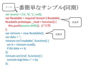 一番簡単なサンプル(同期）
var source = *‘a’, ‘b’, ‘c’, null+;
var Readable = require(‘stream’).Readable;
Readable.prototype._read = function() {
this.push(source.shift()); // 同期
};
var rstream = new Readable();
var data = ‘’;
rstream.on(‘readable’, function() ,
var b = rstream.read();
if (b) data += b;
});
rstream.on(‘end’, function() ,
console.log(‘data =‘ + b);
});
消費者
実装者
ソース
 