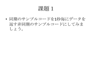 課題１
• 同期のサンプルコードを1秒毎にデータを
返す非同期のサンプルコードにしてみま
しょう。
 