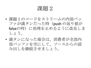 課題２
• 課題１のコードをストリームの内部バッ
ファが満タンだった時（push の返り値が
falseの時）に処理を止めるように改良しま
しょう。
• 満タンになった場合は、消費者が全部内
部バッファを空にして、ソースからの読
み出しを継続させましょう。
 