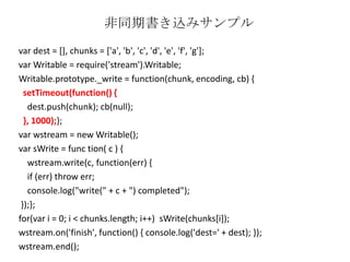var dest = [], chunks = ['a', 'b', 'c', 'd', 'e', 'f', 'g'];
var Writable = require('stream').Writable;
Writable.prototype._write = function(chunk, encoding, cb) {
setTimeout(function() {
dest.push(chunk); cb(null);
}, 1000);};
var wstream = new Writable();
var sWrite = func tion( c ) {
wstream.write(c, function(err) {
if (err) throw err;
console.log("write(" + c + ") completed");
});};
for(var i = 0; i < chunks.length; i++) sWrite(chunks[i]);
wstream.on('finish', function() { console.log('dest=' + dest); });
wstream.end();
非同期書き込みサンプル
 