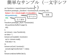 簡単なサンプル（一文字シフ
ト）var Transform = require('stream').Transform;
Transform.prototype._transform = function(chunk, encoding, cb) {
for(var i = 0; i < chunk.length; i++) chunk[i]++;
this.push(chunk);
cb();
};
Transform.prototype._flush = function(cb) {
this.push(new Buffer('|saigo|'));
cb();
};
var tstream = new Transform();
var data = '';
tstream.on('readable', function() {
var b = tstream.read();
if (b) data += b;
});
tstream.on('end', function() {
console.log('transformed =' + data);
});
tstream.end(new Buffer('abc'));
変換
送り込み
完了通知
 