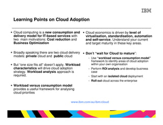 Learning Points on Cloud Adoption

Cloud computing is a new consumption and          Cloud economics is driven by level of
delivery model for IT-based services with         virtualisation, standardisation, automation
two main motivations: Cost reduction and          and self-service. Understand your current
Business Optimization                             and target maturity in these key areas.

Broadly speaking there are two cloud delivery     Don’t “wait for Cloud to mature”:
models: private cloud and public cloud
                                                   - Use “workload versus consumption model”
                                                     framework to identify areas of cloud adoption
But “one size fits all” doesn’t apply. Workload      within your own organisation
characteristics will drive cloud adoption          - Perform ROI analysis and develop business
strategy. Workload analysis approach is              case
required.                                          - Start with an isolated cloud deployment
                                                   - Roll out cloud across the enterprise
Workload versus consumption model
provides a useful framework for analysing
cloud priorities

                                        www.ibm.com/au/ibm/cloud
 