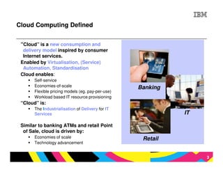 Cloud Computing Defined


 “Cloud” is a new consumption and
  delivery model inspired by consumer
  Internet services.
 Enabled by Virtualisation, (Service)
  Automation, Standardisation
 Cloud enables:
       Self-service
       Economies-of-scale                          Banking
       Flexible pricing models (eg. pay-per-use)
       Workload based IT resource provisioning
 “Cloud” is:
       The Industrialisation of Delivery for IT
       Services                                              IT

 Similar to banking ATMs and retail Point
  of Sale, cloud is driven by:
       Economies of scale                           Retail
       Technology advancement


                                                                  3
 