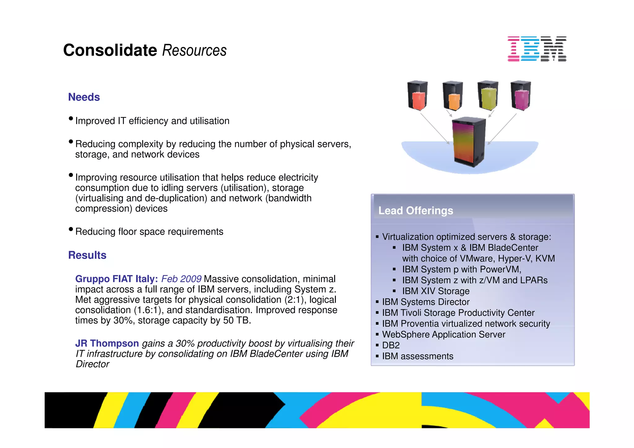 ed IT efficiency and utilisation

 ng complexity by reducing the number of physical servers,
e, and network devices

 ing resource utilisation that helps reduce electricity
mption due to idling servers (utilisation), storage
  sing and de-duplication) and network (bandwidth
ession) devices                                               Lead Offerings
 ng floor space requirements
                                                              Virtualization optimized servers & sto
                                                                   IBM System x & IBM BladeCent
s                                                                  with choice of VMware, Hyper-V
                                                                   IBM System p with PowerVM,
o FIAT Italy: Feb 2009 Massive consolidation, minimal              IBM System z with z/VM and LP
across a full range of IBM servers, including System z.            IBM XIV Storage
gressive targets for physical consolidation (2:1), logical    IBM Systems Director
dation (1.6:1), and standardisation. Improved response        IBM Tivoli Storage Productivity Cente
y 30%, storage capacity by 50 TB.                             IBM Proventia virtualized network se
                                                              WebSphere Application Server
ompson gains a 30% productivity boost by virtualising their   DB2
 structure by consolidating on IBM BladeCenter using IBM      IBM assessments
 r
 