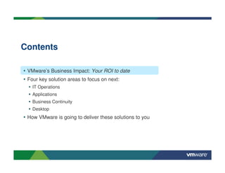 Contents

• VMware’s Business Impact: Your ROI to date
• Four key solution areas to focus on next:
    IT Operations
    Applications
    Business Continuity
    Desktop
• How VMware is going to deliver these solutions to you
 