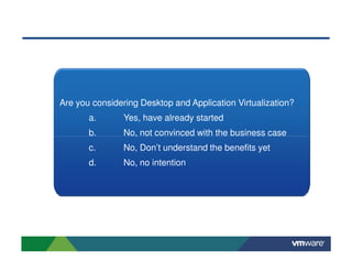 Are you considering Desktop and Application Virtualization?
       a.       Yes, have already started
       b.       No, not convinced with the business case
       c.       No, Don’t understand the benefits yet
       d.       No, no intention
 