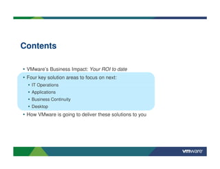 Contents

• VMware’s Business Impact: Your ROI to date
• Four key solution areas to focus on next:
    IT Operations
    Applications
    Business Continuity
    Desktop
• How VMware is going to deliver these solutions to you
 