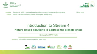 1
Session
Stream
Author(s):
Introduction to Stream 4:
Nature-based solutions to address the climate crisis
Christopher MARTIUS
16.09.2020Session 1. NBS – Nature-based solutions – opportunities and constraints
Stream 4. Nature-based solutions to address the climate crisis
Co-hosts of session: LI Yanxia, Plinio SIST
 