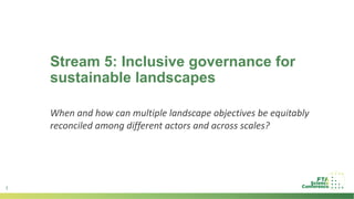 1
Stream 5: Inclusive governance for
sustainable landscapes
When and how can multiple landscape objectives be equitably
reconciled among different actors and across scales?
 