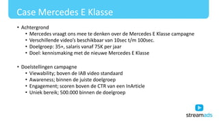 Case Mercedes E Klasse
• Achtergrond
• Mercedes vraagt ons mee te denken over de Mercedes E Klasse campagne
• Verschillende video’s beschikbaar van 10sec t/m 100sec.
• Doelgroep: 35+, salaris vanaf 75K per jaar
• Doel: kennismaking met de nieuwe Mercedes E Klasse
• Doelstellingen campagne
• Viewability; boven de IAB video standaard
• Awareness; binnen de juiste doelgroep
• Engagement; scoren boven de CTR van een InArticle
• Uniek bereik; 500.000 binnen de doelgroep
 