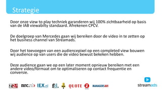 Strategie
Door onze view to play techniek garanderen wij 100% zichtbaarheid op basis
van de IAB viewabilty standaard. Afrekenen CPCV.
De doelgroep van Mercedes gaan wij bereiken door de video in te zetten op
het business channel van Streamads.
Door het toevoegen van een audiencepixel op een completed view bouwen
wij audience op van users die de video bewust bekeken hebben.
Deze audience gaan we op een later moment opnieuw bereiken met een
andere video/formaat om te optimaliseren op contact frequentie en
conversie.
 