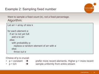 CONFIDENTIAL | 10
Example 2: Sampling fixed number
Choice of p is crucial:
• p = constant  prefer more recent elements. Higher p = more recent
• p = k/n  sample uniformly from entire stream
Let arr = array of size k
for each element e:
if arr is not yet full:
add e to arr
else:
with probability p:
replace a random element of arr with e
else:
throw out e
Want to sample a fixed count (k), not a fixed percentage.
Algorithm:
 