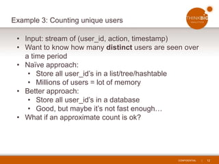 CONFIDENTIAL | 12
Example 3: Counting unique users
• Input: stream of (user_id, action, timestamp)
• Want to know how many distinct users are seen over
a time period
• Naïve approach:
• Store all user_id’s in a list/tree/hashtable
• Millions of users = lot of memory
• Better approach:
• Store all user_id’s in a database
• Good, but maybe it’s not fast enough…
• What if an approximate count is ok?
 