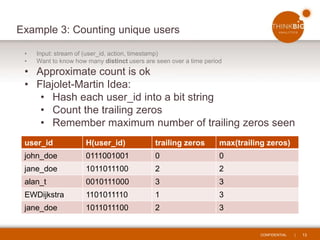 CONFIDENTIAL | 13
Example 3: Counting unique users
• Input: stream of (user_id, action, timestamp)
• Want to know how many distinct users are seen over a time period
• Approximate count is ok
• Flajolet-Martin Idea:
• Hash each user_id into a bit string
• Count the trailing zeros
• Remember maximum number of trailing zeros seen
user_id H(user_id) trailing zeros max(trailing zeros)
john_doe 0111001001 0 0
jane_doe 1011011100 2 2
alan_t 0010111000 3 3
EWDijkstra 1101011110 1 3
jane_doe 1011011100 2 3
 