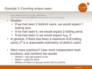 CONFIDENTIAL | 14
Example 3: Counting unique users
• Input: stream of (user_id, action, timestamp)
• Want to know how many distinct users are seen over a time period
• Intuition:
• If we had seen 2 distinct users, we would expect 1
trailing zero
• If we had seen 4, we would expect 2 trailing zeros
• If we had seen , we would expect
• In general, if there has been a maximum of trailing
zeros, is a reasonable estimation of distinct users
• Want more precision? User more independent hash
functions, and combine the results
• Median = only get powers of two
• Mean = subject to skew
• Median of means of groups works well in practice
 
