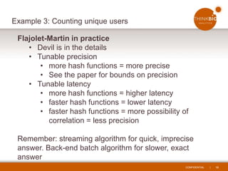 CONFIDENTIAL | 16
Example 3: Counting unique users
Flajolet-Martin in practice
• Devil is in the details
• Tunable precision
• more hash functions = more precise
• See the paper for bounds on precision
• Tunable latency
• more hash functions = higher latency
• faster hash functions = lower latency
• faster hash functions = more possibility of
correlation = less precision
Remember: streaming algorithm for quick, imprecise
answer. Back-end batch algorithm for slower, exact
answer
 