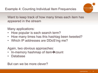 CONFIDENTIAL | 17
Example 4: Counting Individual Item Frequencies
Want to keep track of how many times each item has
appeared in the stream
Many applications:
• How popular is each search term?
• How many times has this hashtag been tweeted?
• Which IP addresses are DDoS’ing me?
Again, two obvious approaches:
• In-memory hashmap of itemcount
• Database
But can we be more clever?
 