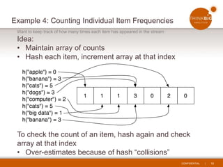 CONFIDENTIAL | 18
Example 4: Counting Individual Item Frequencies
Want to keep track of how many times each item has appeared in the stream
Idea:
• Maintain array of counts
• Hash each item, increment array at that index
To check the count of an item, hash again and check
array at that index
• Over-estimates because of hash “collisions”
 