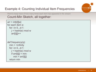 CONFIDENTIAL | 20
Example 4: Counting Individual Item Frequencies
Want to keep track of how many times each item has appeared in the stream
Count-Min Sketch, all together:
arr = int[d][w]
for each item e:
for i in 0...d-1:
j = hashi(e) mod w
arr[i][j]++
def frequency(q):
min = +infinity
for i in 0...d-1:
j = hashi(e) mod w
if arr[i][j] < min:
min = arr[i][j]
return min
 