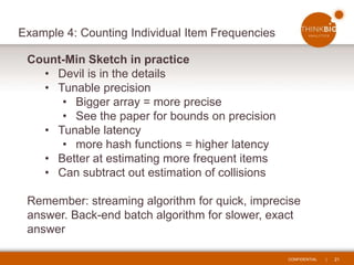 CONFIDENTIAL | 21
Example 4: Counting Individual Item Frequencies
Count-Min Sketch in practice
• Devil is in the details
• Tunable precision
• Bigger array = more precise
• See the paper for bounds on precision
• Tunable latency
• more hash functions = higher latency
• Better at estimating more frequent items
• Can subtract out estimation of collisions
Remember: streaming algorithm for quick, imprecise
answer. Back-end batch algorithm for slower, exact
answer
 