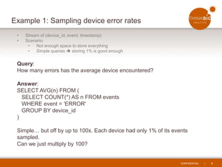 CONFIDENTIAL | 8
Example 1: Sampling device error rates
• Stream of (device_id, event, timestamp)
• Scenario:
• Not enough space to store everything
• Simple queries  storing 1% is good enough
Query:
How many errors has the average device encountered?
Answer:
SELECT AVG(n) FROM (
SELECT COUNT(*) AS n FROM events
WHERE event = 'ERROR'
GROUP BY device_id
)
Simple… but off by up to 100x. Each device had only 1% of its events
sampled.
Can we just multiply by 100?
 
