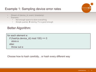 CONFIDENTIAL | 9
Example 1: Sampling device error rates
• Stream of (device_id, event, timestamp)
• Scenario:
• Not enough space to store everything
• Simple queries  storing 1% is good enough
Better Algorithm:
for each element e:
if (hash(e.device_id) mod 100) == 0
store e
else:
throw out e
Choose how to hash carefully... or hash every different way
 