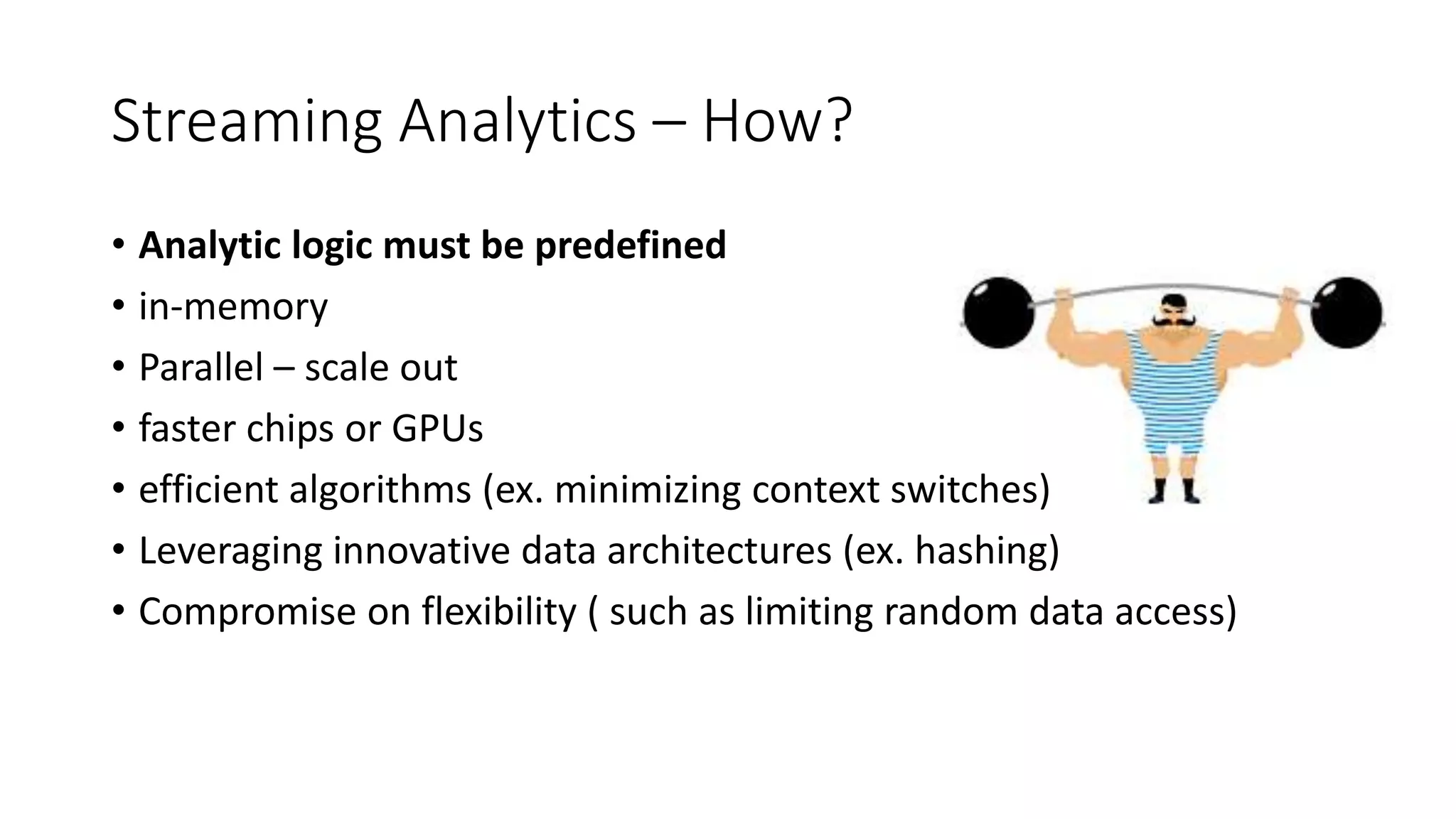 Streaming Analytics – How?
• Analytic logic must be predefined
• in-memory
• Parallel – scale out
• faster chips or GPUs
• efficient algorithms (ex. minimizing context switches)
• Leveraging innovative data architectures (ex. hashing)
• Compromise on flexibility ( such as limiting random data access)
 