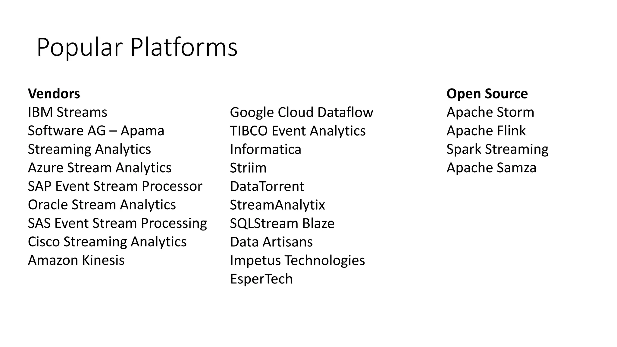 Popular Platforms
Open Source
Apache Storm
Apache Flink
Spark Streaming
Apache Samza
Vendors
IBM Streams
Software AG – Apama
Streaming Analytics
Azure Stream Analytics
SAP Event Stream Processor
Oracle Stream Analytics
SAS Event Stream Processing
Cisco Streaming Analytics
Amazon Kinesis
Google Cloud Dataflow
TIBCO Event Analytics
Informatica
Striim
DataTorrent
StreamAnalytix
SQLStream Blaze
Data Artisans
Impetus Technologies
EsperTech
 