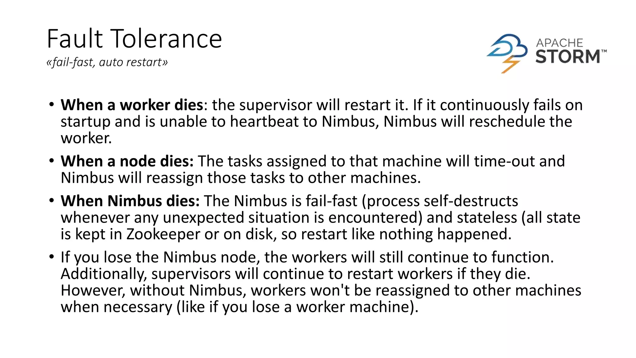 Fault Tolerance
«fail-fast, auto restart»
• When a worker dies: the supervisor will restart it. If it continuously fails on
startup and is unable to heartbeat to Nimbus, Nimbus will reschedule the
worker.
• When a node dies: The tasks assigned to that machine will time-out and
Nimbus will reassign those tasks to other machines.
• When Nimbus dies: The Nimbus is fail-fast (process self-destructs
whenever any unexpected situation is encountered) and stateless (all state
is kept in Zookeeper or on disk, so restart like nothing happened.
• If you lose the Nimbus node, the workers will still continue to function.
Additionally, supervisors will continue to restart workers if they die.
However, without Nimbus, workers won't be reassigned to other machines
when necessary (like if you lose a worker machine).
 