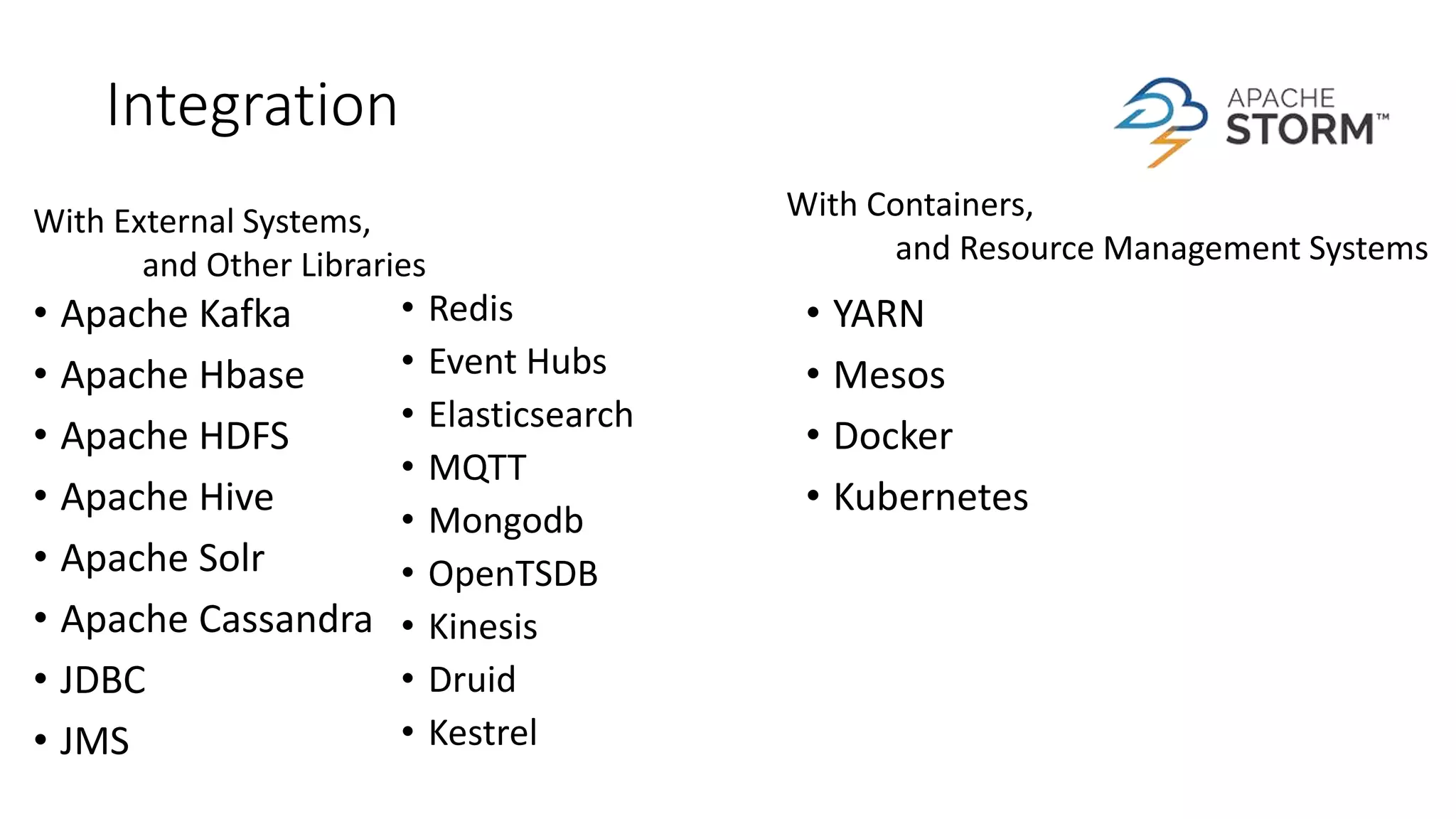 Integration
• Apache Kafka
• Apache Hbase
• Apache HDFS
• Apache Hive
• Apache Solr
• Apache Cassandra
• JDBC
• JMS
• Redis
• Event Hubs
• Elasticsearch
• MQTT
• Mongodb
• OpenTSDB
• Kinesis
• Druid
• Kestrel
With External Systems,
and Other Libraries
With Containers,
and Resource Management Systems
• YARN
• Mesos
• Docker
• Kubernetes
 