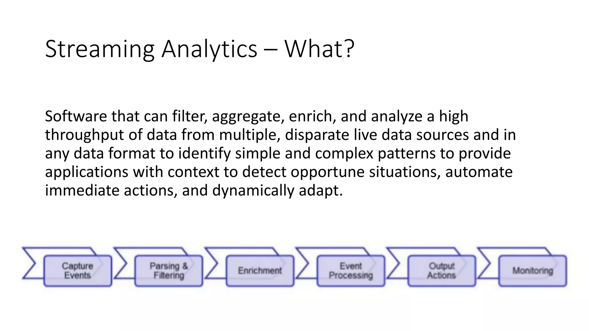 Streaming Analytics – What?
Software that can filter, aggregate, enrich, and analyze a high
throughput of data from multiple, disparate live data sources and in
any data format to identify simple and complex patterns to provide
applications with context to detect opportune situations, automate
immediate actions, and dynamically adapt.
 