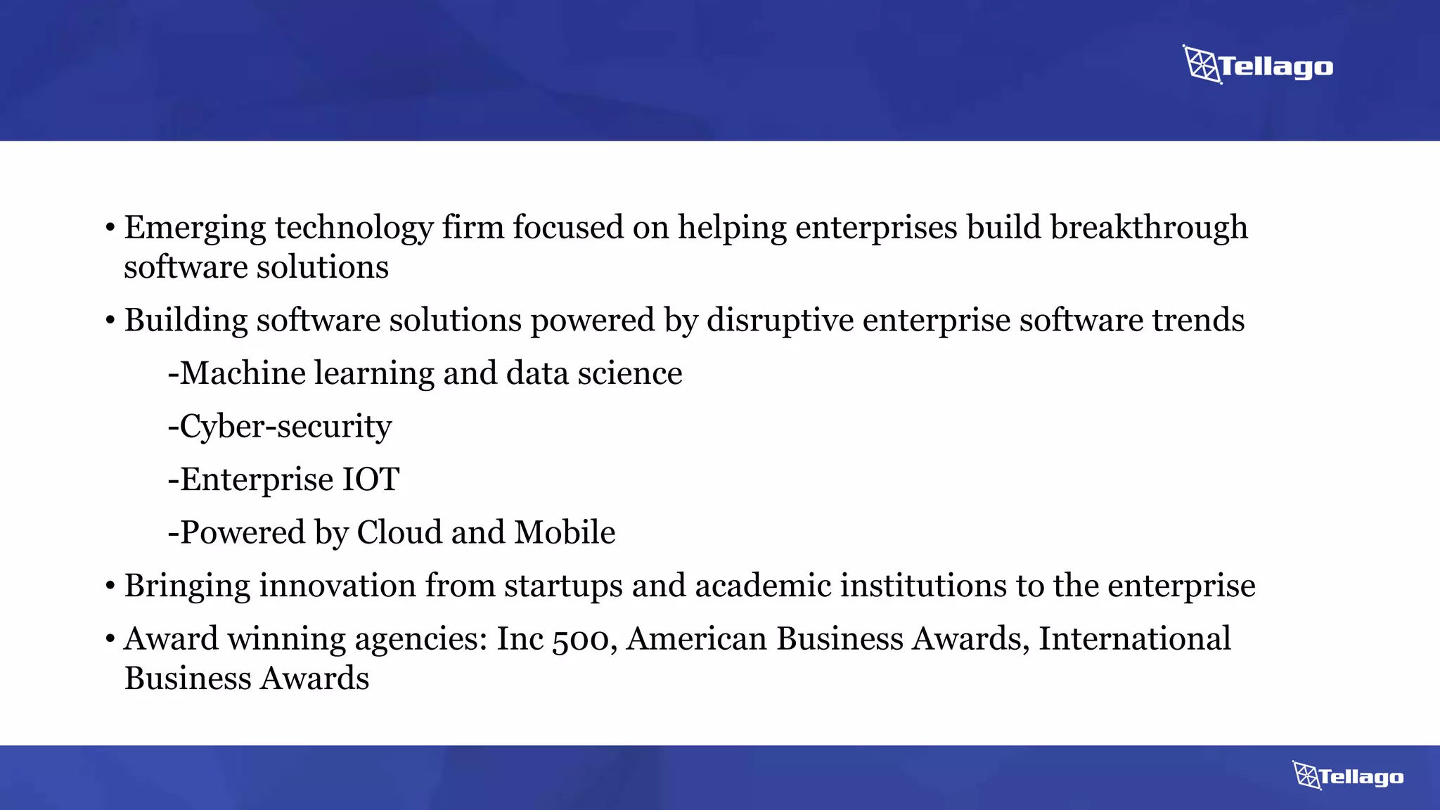 About Us
• Emerging technology firm focused on helping enterprises build breakthrough
software solutions
• Building software solutions powered by disruptive enterprise software trends
-Machine learning and data science
-Cyber-security
-Enterprise IOT
-Powered by Cloud and Mobile
• Bringing innovation from startups and academic institutions to the enterprise
• Award winning agencies: Inc 500, American Business Awards, International
Business Awards
 