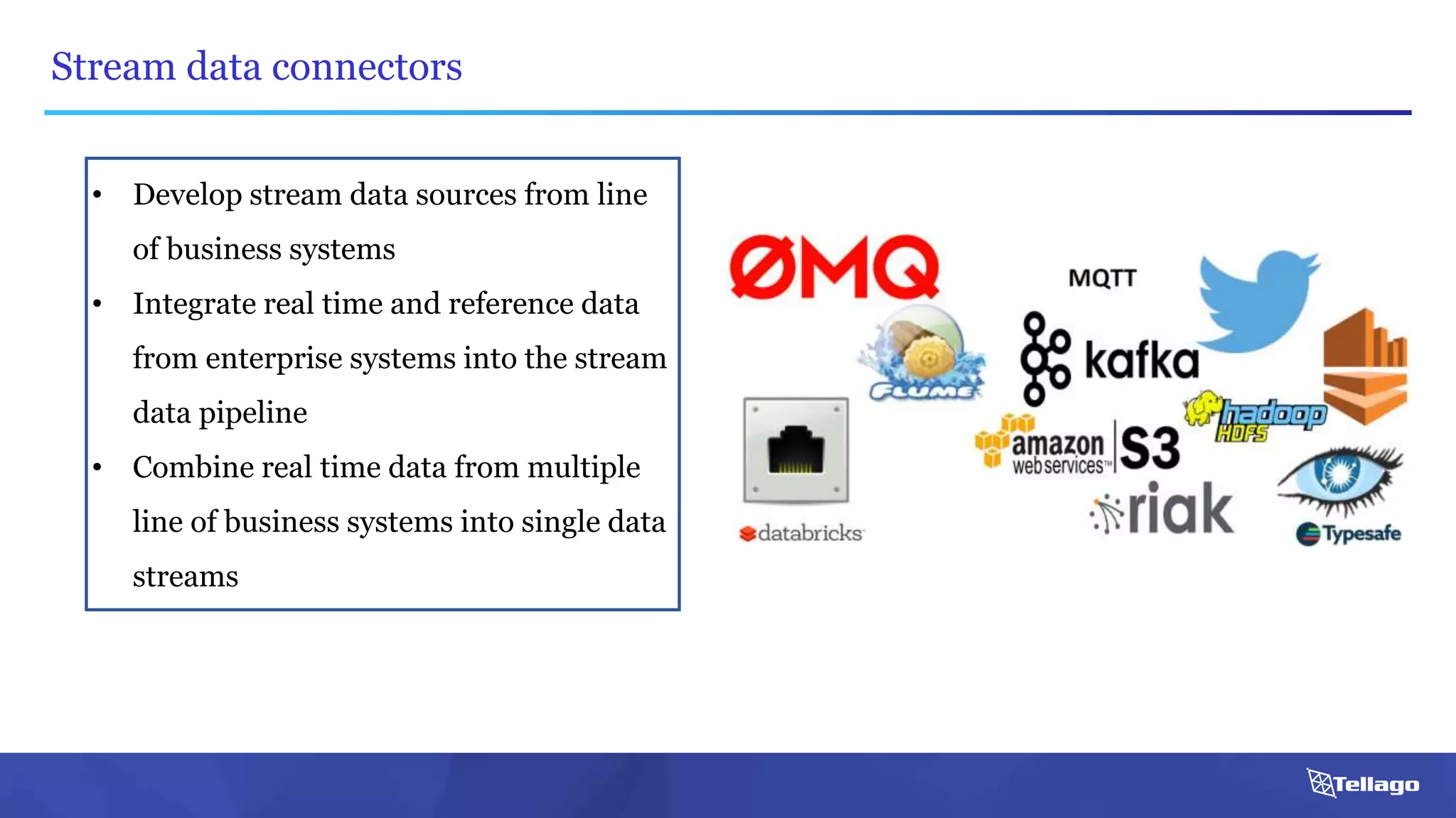 Stream data connectors
• Develop stream data sources from line
of business systems
• Integrate real time and reference data
from enterprise systems into the stream
data pipeline
• Combine real time data from multiple
line of business systems into single data
streams
 