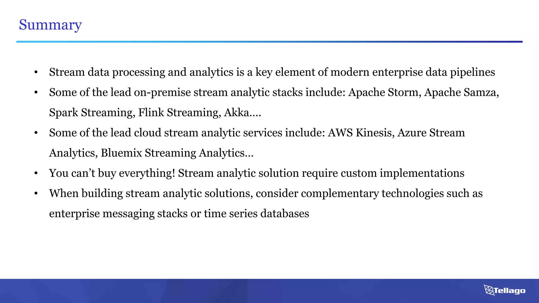 Summary
• Stream data processing and analytics is a key element of modern enterprise data pipelines
• Some of the lead on-premise stream analytic stacks include: Apache Storm, Apache Samza,
Spark Streaming, Flink Streaming, Akka….
• Some of the lead cloud stream analytic services include: AWS Kinesis, Azure Stream
Analytics, Bluemix Streaming Analytics…
• You can’t buy everything! Stream analytic solution require custom implementations
• When building stream analytic solutions, consider complementary technologies such as
enterprise messaging stacks or time series databases
 